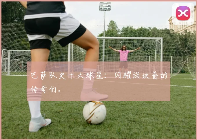 巴萨队史十大球星:闪耀诺坎普的传奇们。