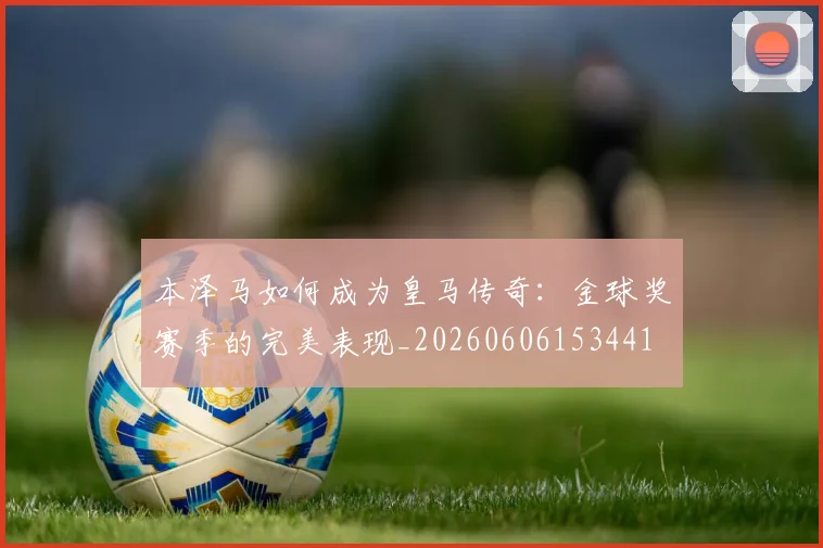 本泽马如何成为皇马传奇:金球奖赛季的完美表现_20260606153441