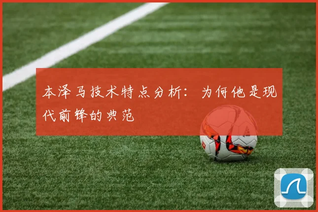 本泽马技术特点分析:为何他是现代前锋的典范