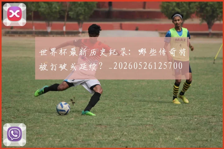 世界杯最新历史纪录:哪些传奇将被打破或延续?_20260526125700