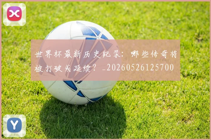 世界杯最新历史纪录：哪些传奇将被打破或延续？_20260526125700